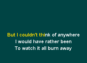 But I couldn't think of anywhere
I would have rather been
To watch it all burn away