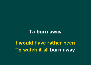 To burn away

I would have rather been
To watch it all burn away
