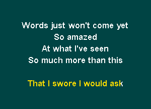 Words just won't come yet
So amazed
At what I've seen
So much more than this

That I swore I would ask