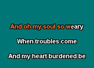 And oh my soul so weary

When troubles come

And my heart burdened be