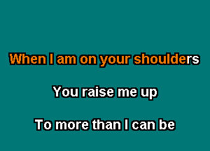 When I am on your shoulders

You raise me up

To more than I can be