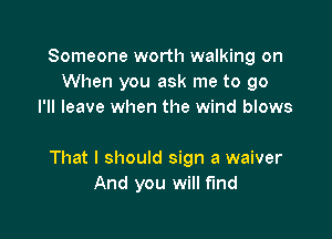 Someone worth walking on
When you ask me to go
I'll leave when the wind blows

That I should sign a waiver
And you will fund