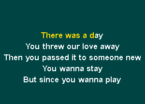 There was a day
You threw our love away

Then you passed it to someone new
You wanna stay
But since you wanna play