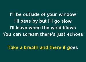 I'll be outside of your window
I'll pass by but I'll go slow
I'll leave when the wind blows
You can scream there's just echoes

Take a breath and there it goes