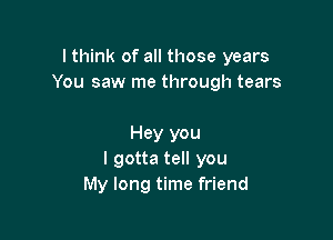 I think of all those years
You saw me through tears

Hey you
I gotta tell you
My long time friend