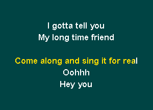 I gotta tell you
My long time friend

Come along and sing it for real
Oohhh
Hey you