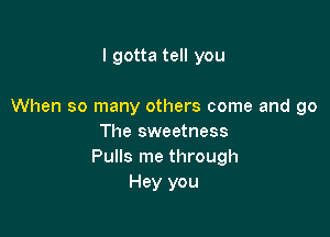 I gotta tell you

When so many others come and go

The sweetness
Pulls me through
Hey you