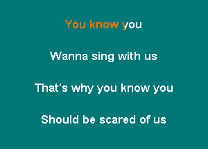 You know you

Wanna sing with us

That's why you know you

Should be scared of us