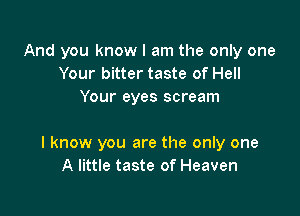 And you know I am the only one
Your bitter taste of Hell
Your eyes scream

I know you are the only one
A little taste of Heaven