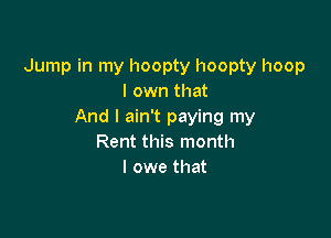 Jump in my hoopty hoopty hoop
I own that
And I ain't paying my

Rent this month
I owe that