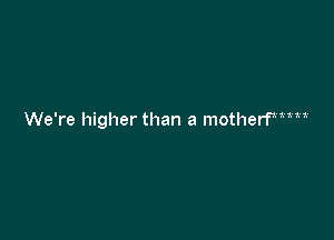 We're higher than a motherfxiiii