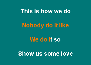 This is how we do

Nobody do it like

We do it so

Show us some love