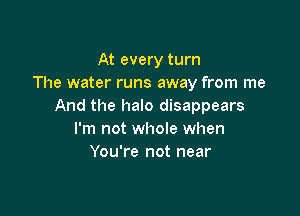 At every turn
The water runs away from me
And the halo disappears

I'm not whole when
You're not near