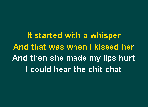 It started with a whisper
And that was when I kissed her

And then she made my lips hurt
I could hear the chit chat