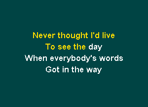 Never thought I'd live
To see the day

When everybody's words
Got in the way