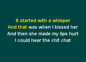 It started with a whisper
And that was when I kissed her

And then she made my lips hurt
I could hear the chit chat