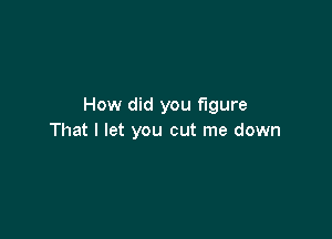 How did you figure

That I let you cut me down