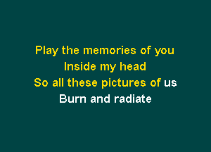 Play the memories of you
Inside my head

So all these pictures of us
Burn and radiate