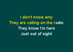 I don't know why
They are calling on the radio

They know I'm here
Just out of sight