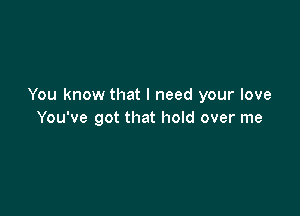 You know that I need your love

You've got that hold over me