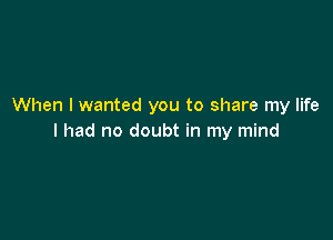 When I wanted you to share my life

I had no doubt in my mind