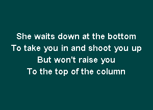 She waits down at the bottom
To take you in and shoot you up

But won't raise you
To the top ofthe column