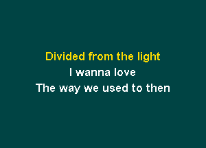 Divided from the light
I wanna love

The way we used to then