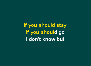 If you should stay
If you should go

I don't know but
