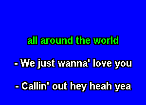 all around the world

- We just wanna' love you

- Callin' out hey heah yea