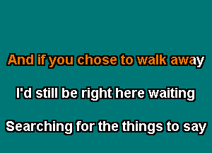 And if you chose to walk away
I'd still be right here waiting

Searching for the things to say