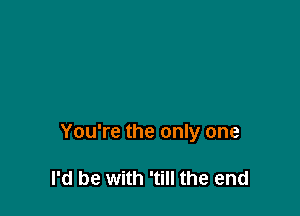 You're the only one

I'd be with 'till the end
