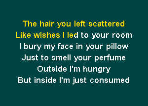 The hair you left scattered
Like wishes I led to your room
I bury my face in your pillow
Just to smell your perfume
Outside I'm hungry
But inside I'm just consumed