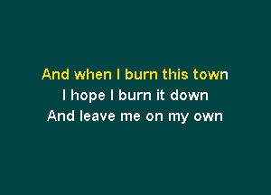 And when I burn this town
I hope I burn it down

And leave me on my own