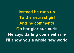 Instead he runs up
To the nearest girl
And he comments

On her glorious curls
He says darling come with me
I'll show you a whole new world