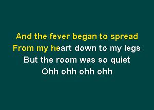 And the fever began to spread
From my heart down to my legs

But the room was so quiet
Ohh ohh ohh ohh