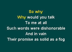 So why
Why would you talk
To me at all

Such words were dishonorable
And in vain
Their promise as solid as a fog