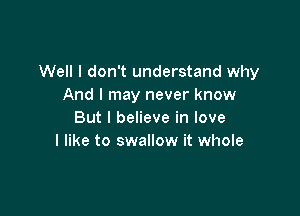 Well I don't understand why
And I may never know

But I believe in love
I like to swallow it whole