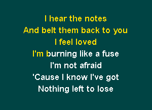 I hear the notes
And belt them back to you
Ifeel loved
I'm burning like a fuse

I'm not afraid
'Cause I know I've got
Nothing left to lose