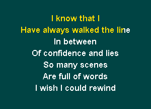 I know that I
Have always walked the line
In between
Of confidence and lies

So many scenes
Are full of words
I wish I could rewind