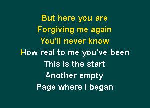 But here you are
Forgiving me again
You'll never know
How real to me you've been

This is the start
Another empty
Page where I began