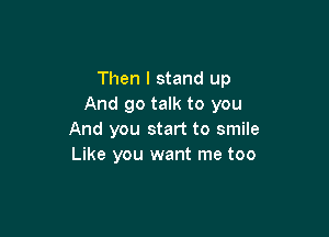 Then I stand up
And go talk to you

And you start to smile
Like you want me too