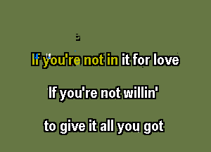 Ify'ou're not in it for love

If you're not willin'

to give it all you got