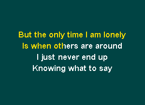But the only time I am lonely
Is when others are around

ljust never end up
Knowing what to say