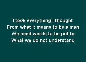 I took everything I thought
From what it means to be a man

We need words to be put to
What we do not understand