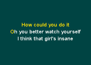 How could you do it
Oh you better watch yourself

I think that girl's insane