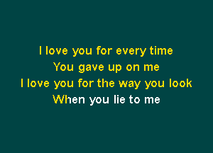 I love you for every time
You gave up on me

I love you for the way you look
When you lie to me