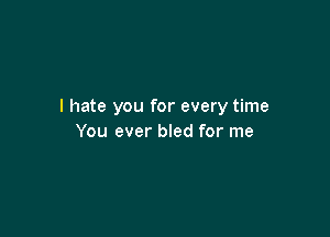 I hate you for every time

You ever bled for me