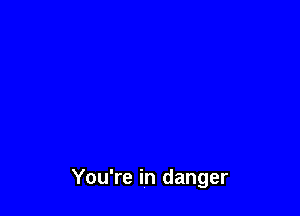 You're in danger