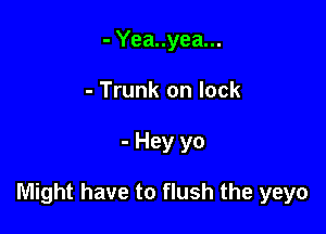 - Yea..yea...
- Trunk on lock

- Hey yo

Might have to flush the yeyo
