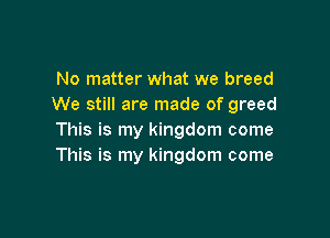 No matter what we breed
We still are made of greed

This is my kingdom come
This is my kingdom come